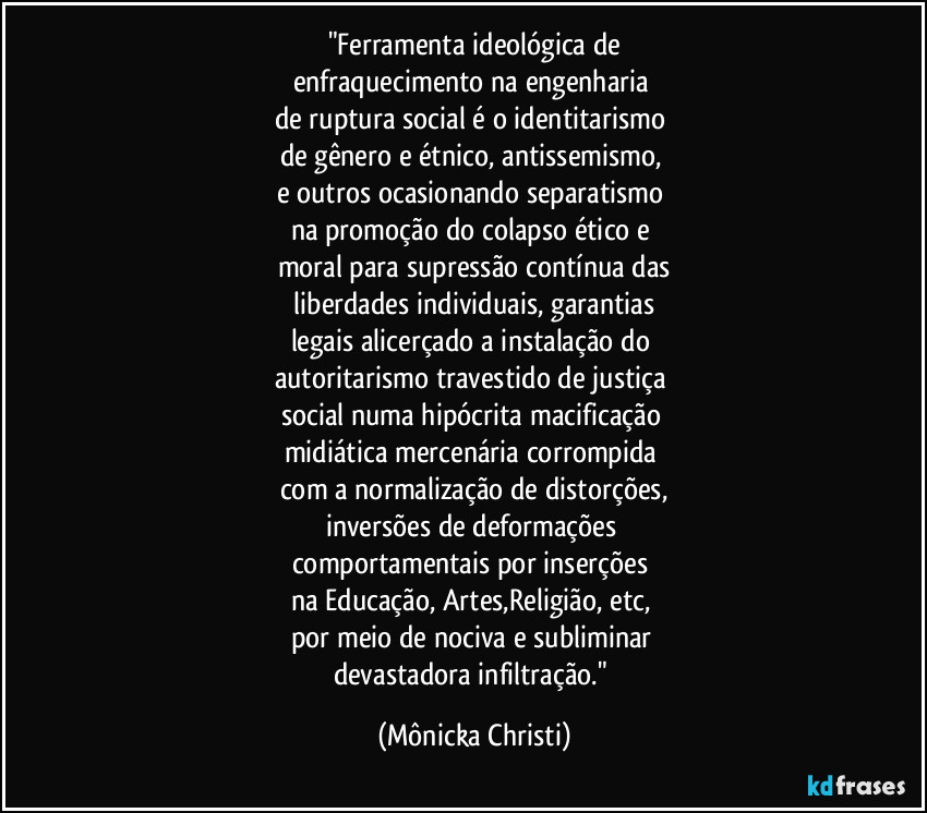 "Ferramenta ideológica de
enfraquecimento na engenharia 
de ruptura social  é o identitarismo 
de gênero e étnico, antissemismo, 
e outros ocasionando separatismo 
na promoção do colapso ético e 
moral para supressão contínua das
 liberdades individuais, garantias 
legais alicerçado a instalação do 
autoritarismo travestido de justiça 
social numa hipócrita macificação 
midiática mercenária corrompida 
com a normalização de distorções,
inversões de deformações  
comportamentais por inserções 
na Educação, Artes,Religião, etc, 
por meio de nociva e subliminar 
devastadora infiltração." (Mônicka Christi)