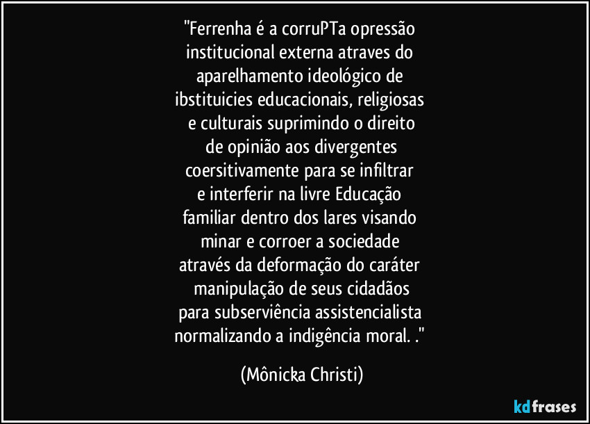 "Ferrenha é a corruPTa opressão 
institucional externa atraves do 
aparelhamento ideológico de 
ibstituicies educacionais, religiosas  
e culturais suprimindo o direito
 de opinião aos divergentes 
coersitivamente para se infiltrar 
e interferir na livre Educação 
familiar dentro dos lares visando 
minar e corroer a sociedade 
através da deformação do caráter 
 manipulação de seus cidadãos 
para subserviência assistencialista 
normalizando a indigência moral. ." (Mônicka Christi)