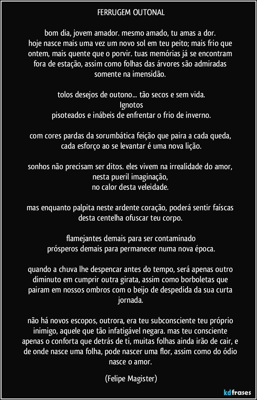 FERRUGEM OUTONAL

bom dia, jovem amador. mesmo amado, tu amas a dor. 
hoje nasce mais uma vez um novo sol em teu peito; mais frio que ontem, mais quente que o porvir. tuas memórias já se encontram fora de estação, assim como folhas das árvores são admiradas somente na imensidão. 

tolos desejos de outono... tão secos e sem vida.
Ignotos
pisoteados e inábeis de enfrentar o frio de inverno.

com cores pardas da sorumbática feição que paira a cada queda, cada esforço ao se levantar é uma nova lição.

sonhos não precisam ser ditos. eles vivem na irrealidade do amor, nesta pueril imaginação, 
no calor desta veleidade. 

mas enquanto palpita neste ardente coração, poderá sentir faíscas desta centelha ofuscar teu corpo. 

flamejantes demais para ser contaminado
prósperos demais para permanecer numa nova época.

quando a chuva lhe despencar antes do tempo, será apenas outro diminuto em cumprir outra girata, assim como borboletas que pairam em nossos ombros com o beijo de despedida da sua curta jornada.

não há novos escopos, outrora, era teu subconsciente teu próprio inimigo, aquele que tão infatigável negara. mas teu consciente apenas o conforta que detrás de ti, muitas folhas ainda irão de cair, e de onde nasce uma folha, pode nascer uma flor, assim como do ódio nasce o amor. (Felipe Magister)