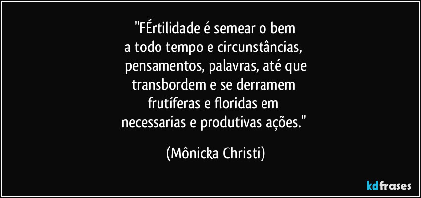 "FÉrtilidade é semear o bem
a todo tempo e circunstâncias, 
pensamentos, palavras, até que
transbordem e se derramem 
frutíferas e floridas em 
necessarias e produtivas ações." (Mônicka Christi)