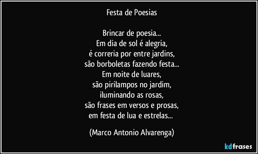 Festa de Poesias

Brincar de poesia...
Em dia de sol é alegria,
é correria por entre jardins,
são borboletas fazendo festa...
Em noite de luares,
são pirilampos no jardim,
iluminando as rosas,
são frases em versos e prosas,
em festa de lua e estrelas... (Marco Antonio Alvarenga)