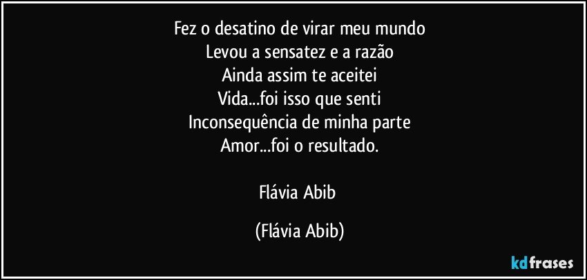 Fez o desatino de virar meu mundo
Levou a sensatez e a razão
Ainda assim te aceitei
Vida...foi isso que senti
Inconsequência de minha parte
Amor...foi o resultado.

Flávia Abib (Flávia Abib)