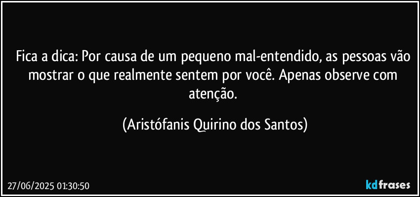 Fica a dica: Por causa de um pequeno mal-entendido, as pessoas vão mostrar o que realmente sentem por você. Apenas observe com atenção. (Aristófanis Quirino dos Santos)