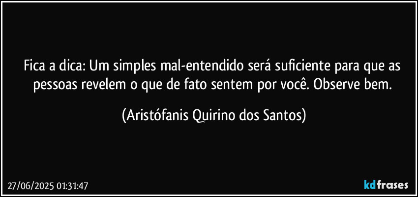 Fica a dica: Um simples mal-entendido será suficiente para que as pessoas revelem o que de fato sentem por você. Observe bem. (Aristófanis Quirino dos Santos)