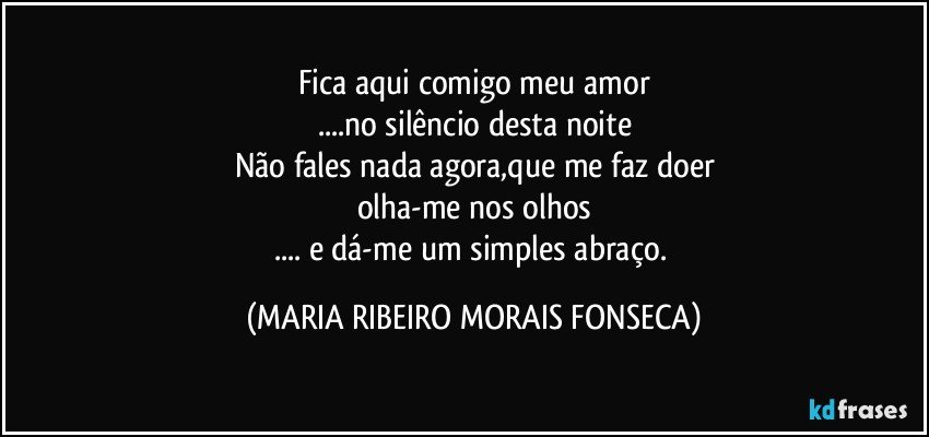 Fica aqui comigo meu amor
...no silêncio desta noite
Não fales nada agora,que me faz doer
olha-me nos olhos
... e dá-me um simples abraço. (MARIA RIBEIRO MORAIS FONSECA)