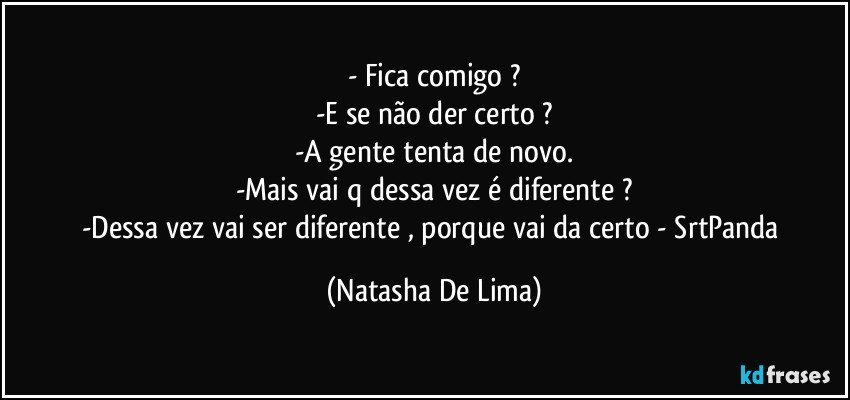 - Fica comigo ?
-E se não der certo ?
-A gente tenta de novo.
-Mais vai q dessa vez é diferente ?
-Dessa vez vai ser diferente , porque vai da certo - SrtPanda (Natasha De Lima)