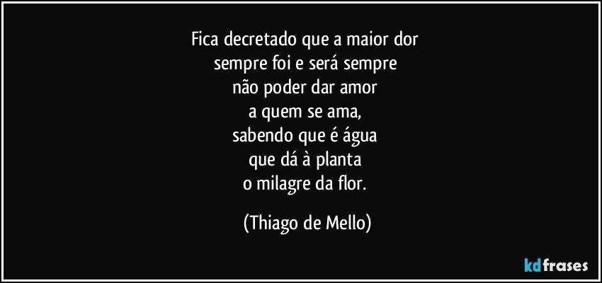 Fica decretado que a maior dor 
sempre foi e será sempre 
não poder dar amor 
a quem se ama, 
sabendo que é água 
que dá à planta 
o milagre da flor. (Thiago de Mello)