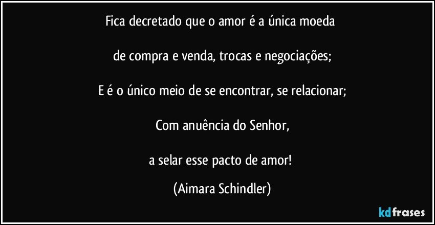 Fica decretado que o amor é a única moeda 

de compra e venda, trocas e negociações;

E é o único meio de se encontrar, se relacionar;

Com anuência do Senhor,

a selar esse pacto de amor! (Aimara Schindler)