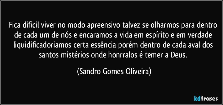 Fica difícil viver no modo apreensivo talvez se olharmos para dentro de cada um de nós e encaramos a vida em espírito e em verdade liquidificadoriamos certa essência porém dentro de cada aval dos santos  mistérios onde honrralos é temer a Deus. (Sandro Gomes Oliveira)