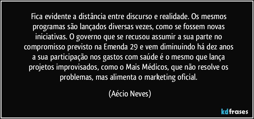 Fica evidente a distância entre discurso e realidade. Os mesmos programas são lançados diversas vezes, como se fossem novas iniciativas. O governo que se recusou assumir a sua parte no compromisso previsto na Emenda 29 e vem diminuindo há dez anos a sua participação nos gastos com saúde é o mesmo que lança projetos improvisados, como o Mais Médicos, que não resolve os problemas, mas alimenta o marketing oficial. (Aécio Neves)