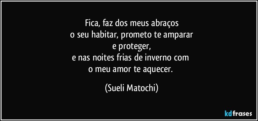 Fica, faz dos meus abraços
 o seu habitar, prometo te amparar 
e proteger,
e nas noites frias de inverno com 
o meu amor te aquecer. (Sueli Matochi)