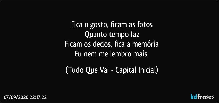 Fica o gosto, ficam as fotos
Quanto tempo faz
Ficam os dedos, fica a memória
Eu nem me lembro mais (Tudo Que Vai - Capital Inicial)