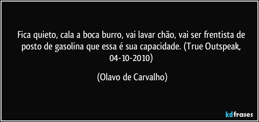 Fica quieto, cala a boca burro, vai lavar chão, vai ser frentista de posto de gasolina que essa é sua capacidade. (True Outspeak, 04-10-2010) (Olavo de Carvalho)