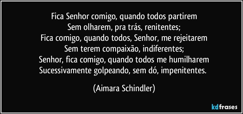 Fica Senhor comigo, quando todos partirem
Sem olharem, pra trás, renitentes;
Fica comigo, quando todos, Senhor, me rejeitarem
Sem terem compaixão, indiferentes;
Senhor, fica comigo, quando todos me humilharem
Sucessivamente golpeando, sem dó, impenitentes. (Aimara Schindler)