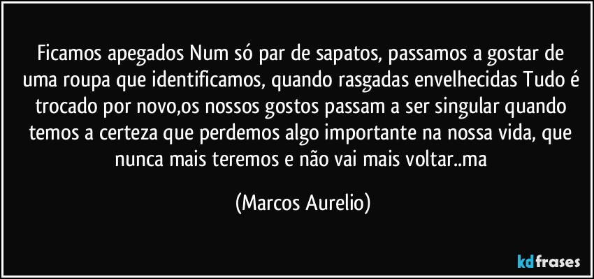 Ficamos apegados Num só par de sapatos, passamos a gostar de uma roupa que identificamos, quando rasgadas envelhecidas Tudo é trocado por novo,os nossos gostos passam a ser singular quando temos a certeza que perdemos  algo importante na nossa vida, que nunca mais  teremos  e não vai mais voltar..ma (Marcos Aurelio)