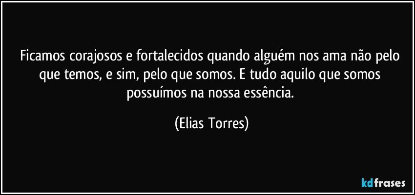 Ficamos corajosos e fortalecidos quando alguém nos ama não pelo que temos, e sim, pelo que somos. E tudo aquilo que somos possuímos na nossa essência. (Elias Torres)