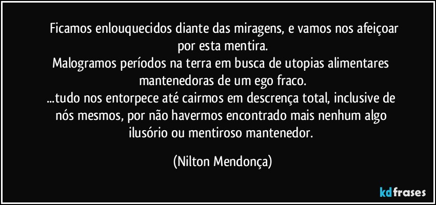 ⁠⁠Ficamos enlouquecidos diante das miragens, e vamos nos afeiçoar por esta mentira.
Malogramos períodos na terra em busca de utopias alimentares mantenedoras de um ego fraco.
...tudo nos entorpece até cairmos em descrença total, inclusive de nós mesmos, por não havermos encontrado mais nenhum algo ilusório ou mentiroso mantenedor. (Nilton Mendonça)