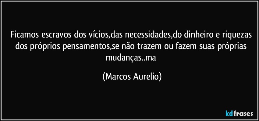 Ficamos escravos dos vícios,das necessidades,do dinheiro e riquezas dos próprios pensamentos,se não trazem ou fazem suas próprias mudanças..ma (Marcos Aurelio)