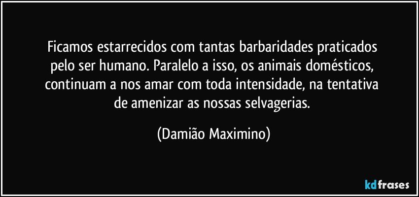 Ficamos estarrecidos com tantas barbaridades praticados 
pelo ser humano. Paralelo a isso, os animais domésticos, 
continuam a nos amar com toda intensidade, na tentativa 
de amenizar as nossas selvagerias. (Damião Maximino)