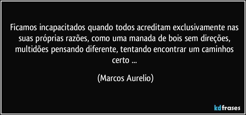 Ficamos incapacitados quando todos acreditam exclusivamente nas suas próprias razões, como uma manada de bois sem direções, multidões pensando diferente, tentando encontrar um caminhos certo ... (Marcos Aurelio)