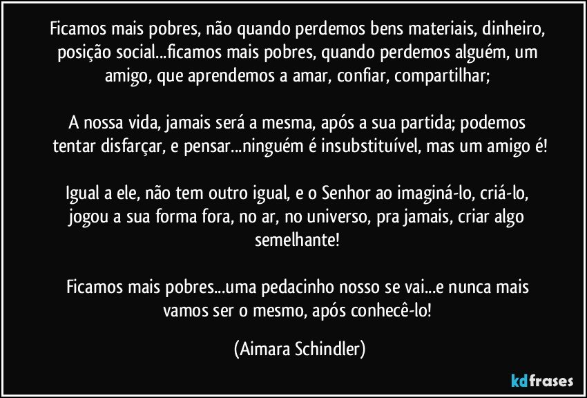 Ficamos mais pobres, não quando perdemos bens materiais, dinheiro, posição social...ficamos mais pobres, quando perdemos alguém, um amigo, que aprendemos a amar, confiar, compartilhar; 

A nossa vida, jamais será a mesma, após a sua partida; podemos tentar disfarçar, e pensar...ninguém é insubstituível, mas um amigo é!

Igual a ele, não tem outro igual, e o Senhor ao imaginá-lo, criá-lo, jogou a sua forma fora, no ar, no universo, pra jamais, criar algo semelhante! 

Ficamos mais pobres...uma pedacinho nosso se vai...e nunca mais vamos ser o mesmo, após conhecê-lo! (Aimara Schindler)