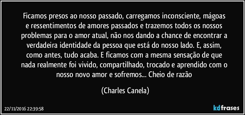 Ficamos presos ao nosso passado, carregamos inconsciente, mágoas e ressentimentos de amores passados e trazemos todos os nossos problemas para o amor atual, não nos dando a chance de encontrar a verdadeira identidade da pessoa que está do nosso lado. E, assim, como antes, tudo acaba. E ficamos com a mesma sensação de que nada realmente foi vivido, compartilhado, trocado e aprendido com o nosso novo amor e sofremos... Cheio de razão (Charles Canela)