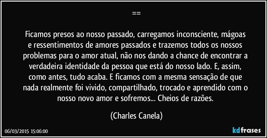 ==

Ficamos presos ao nosso passado, carregamos inconsciente, mágoas e ressentimentos de amores passados e trazemos todos os nossos problemas para o amor atual, não nos dando a chance de encontrar a verdadeira identidade da pessoa que está do nosso lado. E, assim, como antes, tudo acaba. E ficamos com a mesma sensação de que nada realmente foi vivido, compartilhado, trocado e aprendido com o nosso novo amor e sofremos... Cheios de razões. (Charles Canela)