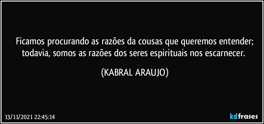 Ficamos procurando as razões da cousas que queremos entender;
todavia, somos as razões dos seres espirituais nos escarnecer. (KABRAL ARAUJO)