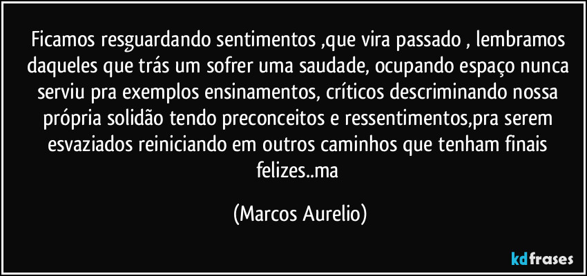 Ficamos resguardando  sentimentos ,que vira passado , lembramos daqueles que trás um sofrer uma saudade, ocupando espaço nunca serviu pra exemplos ensinamentos, críticos descriminando nossa própria solidão tendo preconceitos e  ressentimentos,pra serem esvaziados reiniciando em outros caminhos que tenham finais felizes..ma (Marcos Aurelio)