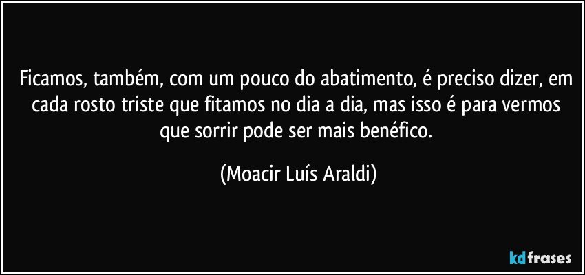 Ficamos, também, com um pouco do abatimento, é preciso dizer, em cada rosto triste que fitamos no dia a dia, mas isso é para vermos que sorrir pode ser mais benéfico. (Moacir Luís Araldi)