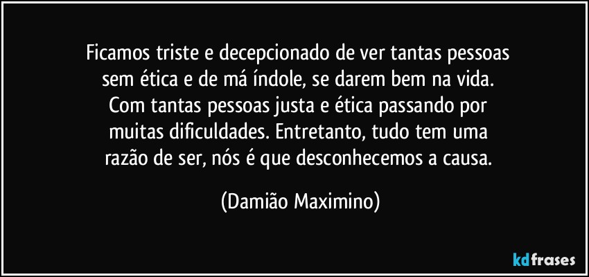 Ficamos triste e decepcionado de ver tantas pessoas 
sem ética e de má índole, se darem bem na vida. 
Com tantas pessoas justa e ética passando por 
muitas dificuldades. Entretanto, tudo tem uma 
razão de ser, nós é que desconhecemos a causa. (Damião Maximino)