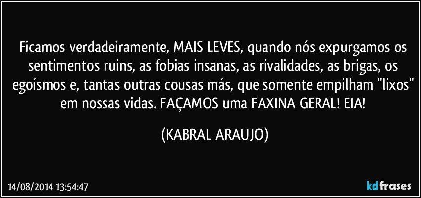 Ficamos verdadeiramente, MAIS LEVES, quando nós expurgamos os sentimentos ruins, as fobias insanas, as rivalidades, as brigas, os egoísmos e, tantas outras cousas más, que somente empilham "lixos" em nossas vidas. FAÇAMOS uma FAXINA GERAL!  EIA! (KABRAL ARAUJO)