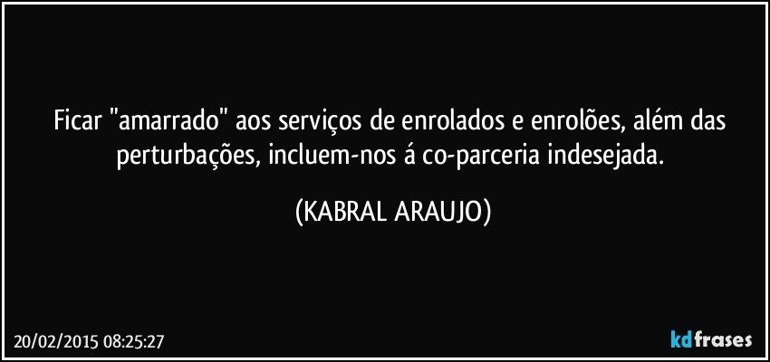 Ficar "amarrado" aos serviços de enrolados e enrolões, além das perturbações, incluem-nos á co-parceria indesejada. (KABRAL ARAUJO)