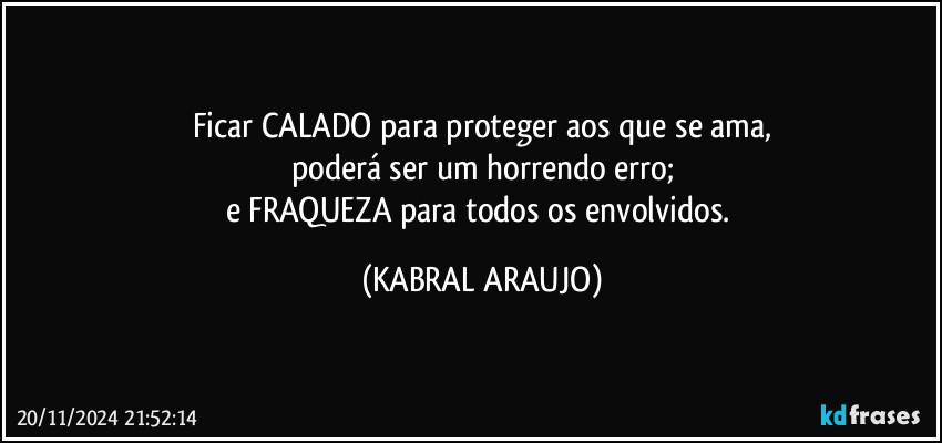 Ficar CALADO para proteger aos que se ama,
poderá ser um horrendo erro;
e FRAQUEZA para todos os envolvidos. (KABRAL ARAUJO)