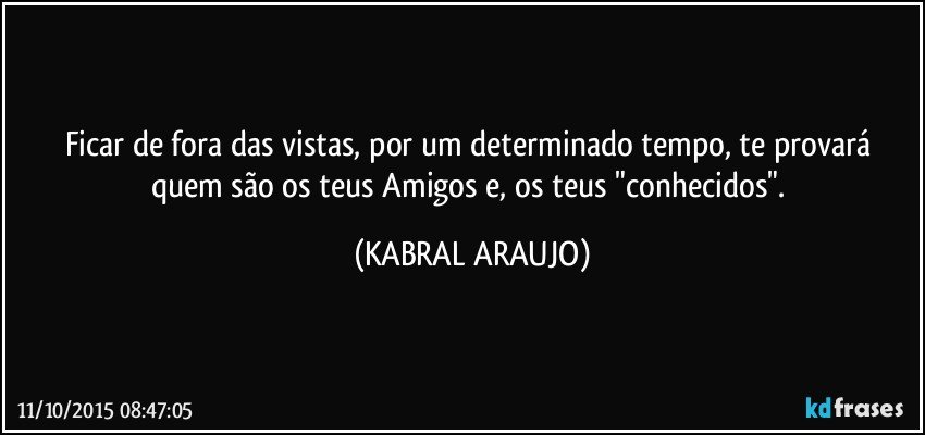 Ficar de fora das vistas, por um determinado tempo, te provará quem são os teus Amigos e, os teus "conhecidos". (KABRAL ARAUJO)