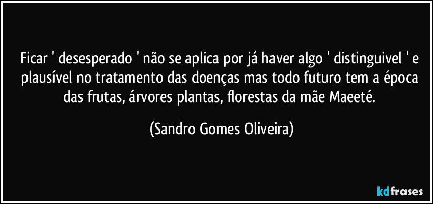 Ficar ' desesperado ' não se aplica por já haver algo ' distinguivel ' e plausível no tratamento das doenças mas todo futuro tem a época das frutas, árvores plantas, florestas da mãe Maeeté. (Sandro Gomes Oliveira)