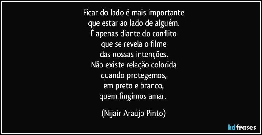 Ficar do lado é mais importante
que estar ao lado de alguém.
É apenas diante do conflito
que se revela o filme
das nossas intenções.
Não existe relação colorida
quando protegemos,
em preto e branco,
quem fingimos amar. (Nijair Araújo Pinto)