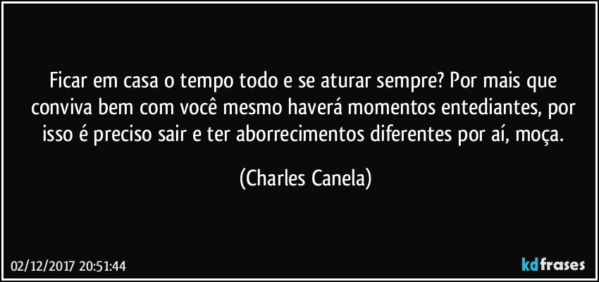 Ficar em casa o tempo todo e se aturar sempre? Por mais que conviva bem com você mesmo haverá momentos entediantes, por isso é preciso sair e ter aborrecimentos diferentes por aí, moça. (Charles Canela)