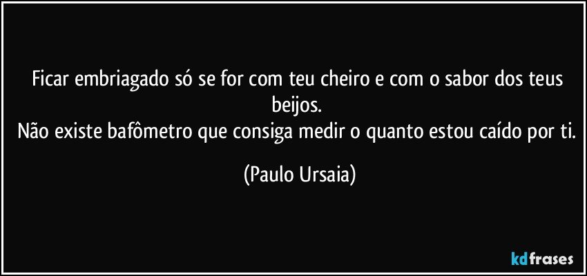 Ficar embriagado só se for com teu cheiro e com o sabor dos teus beijos. 
Não existe bafômetro que consiga medir o quanto estou caído por ti. (Paulo Ursaia)