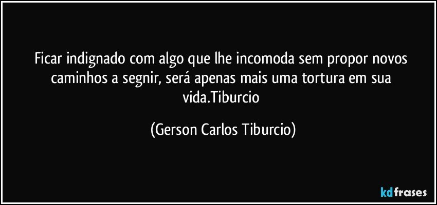 Ficar indignado com algo que lhe incomoda sem propor novos caminhos a segnir, será apenas mais uma tortura em sua vida.Tiburcio (Gerson Carlos Tiburcio)