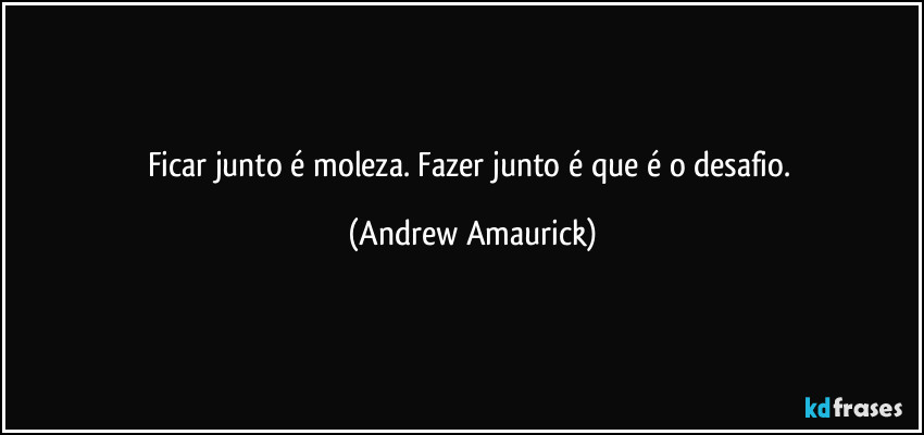 Ficar junto é moleza. Fazer junto é que é o desafio. (Andrew Amaurick)