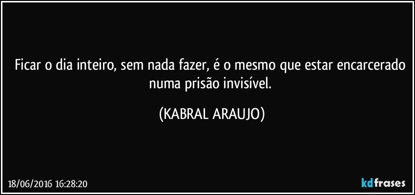 Ficar o dia inteiro, sem nada fazer, é o mesmo que estar encarcerado numa prisão invisível. (KABRAL ARAUJO)