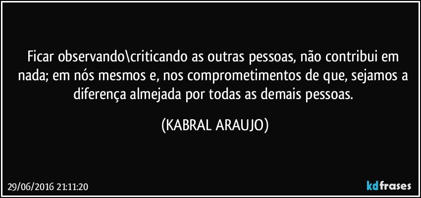 Ficar observando\criticando as outras pessoas, não contribui em nada; em nós mesmos e, nos comprometimentos de que, sejamos a diferença almejada por todas as demais pessoas. (KABRAL ARAUJO)
