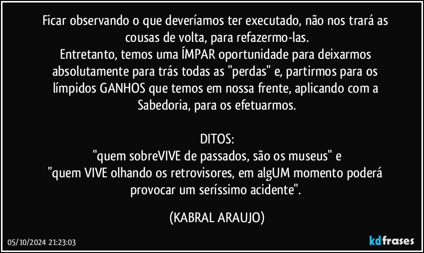 Ficar observando o que deveríamos ter executado, não nos trará as cousas de volta, para refazermo-las.
Entretanto, temos uma ÍMPAR oportunidade para deixarmos absolutamente para trás todas as "perdas" e, partirmos para os límpidos GANHOS que temos em nossa frente, aplicando com a Sabedoria, para os efetuarmos.

DITOS:
"quem sobreVIVE de passados, são os museus" e
"quem VIVE olhando os retrovisores, em algUM momento poderá provocar um seríssimo acidente". (KABRAL ARAUJO)