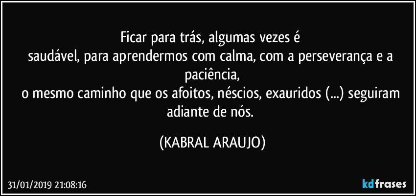 Ficar para trás, algumas vezes é 
saudável, para aprendermos com calma, com a perseverança e a paciência,
o mesmo caminho que os afoitos, néscios, exauridos (...) seguiram adiante de nós. (KABRAL ARAUJO)