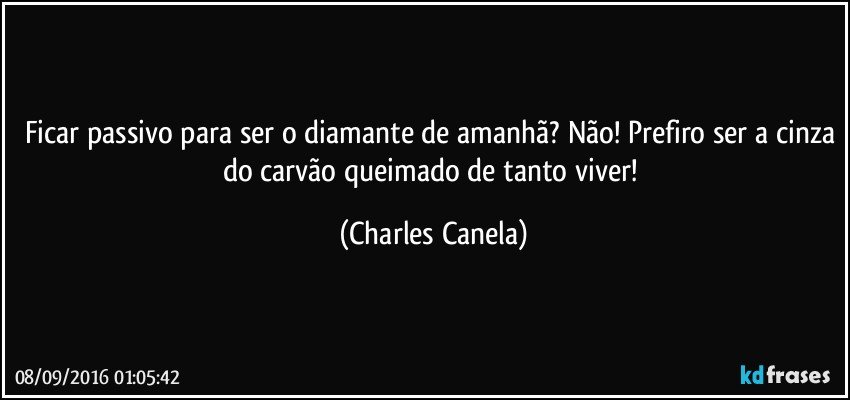 Ficar passivo para ser o diamante de amanhã? Não! Prefiro ser a cinza do carvão queimado de tanto viver! (Charles Canela)