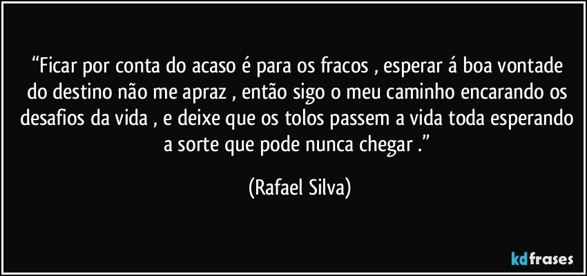 “Ficar por conta do acaso  é para os fracos , esperar á boa vontade do destino não me apraz  , então sigo o meu caminho  encarando os desafios da vida  , e deixe que os tolos passem a vida toda esperando a sorte que pode nunca chegar .” (Rafael Silva)