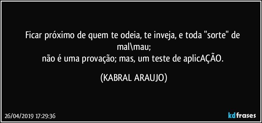 Ficar próximo de quem te odeia, te inveja, e toda "sorte" de mal\mau;
não é uma provação; mas, um teste de aplicAÇÃO. (KABRAL ARAUJO)