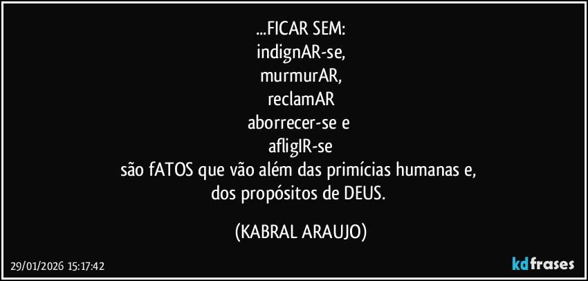 ...FICAR SEM:
indignAR-se,
murmurAR,
reclamAR
aborrecer-se e 
afligIR-se
são fATOS que vão além das primícias humanas e, 
dos propósitos de DEUS. (KABRAL ARAUJO)