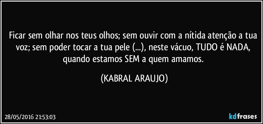 Ficar sem olhar nos teus olhos; sem ouvir com a nítida atenção a tua voz; sem poder tocar a tua pele (...), neste vácuo, TUDO é NADA, quando estamos SEM a quem amamos. (KABRAL ARAUJO)